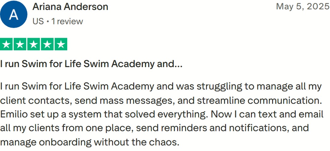 5 star Trustpilot review from Ariana Anderson: I run Swim for Life Swim Academy and was struggling to manage all my client contacts, send mass messages and streamline communication. Emilio set up a system that solved everything.
